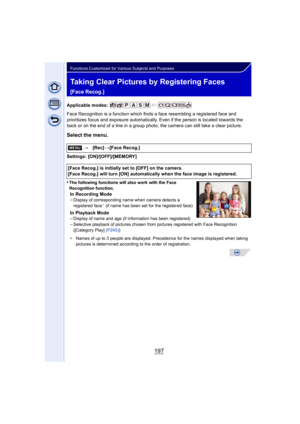 Page 197197
Functions Customized for Various Subjects and Purposes
Taking Clear Pictures by Registering Faces 
[Face Recog.]
Applicable modes: 
Face Recognition is a function which finds a face resembling a registered face and 
prioritizes focus and exposure automatically. Even if the person is located towards the 
back or on the end of a line in a group photo, the camera can still take a clear picture.
Select the menu.
Settings: [ON]/[OFF]/[MEMORY]
•
The following functions will also work with the Face...