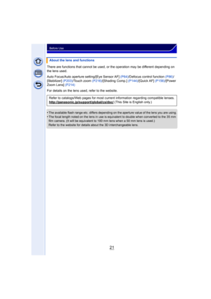 Page 2121
Before Use
There are functions that cannot be used, or the operation may be different depending on 
the lens used.
Auto Focus/Auto aperture setting/[Eye Sensor AF]  (P64)/Defocus control function (P86) /
[Stabilizer] (P203)/Touch zoom  (P216)/[Shading Comp.]  (P144)/[Quick AF]  (P156)/[Power 
Zoom Lens]  (P214)
For details on the lens used, refer to the website.
 
•The available flash range etc. differs depending on the aperture value of the lens you are using.•The focal length noted on the lens in...