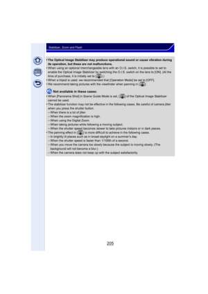 Page 205205
Stabilizer, Zoom and Flash
•The Optical Image Stabilizer may produce operational sound or cause vibration during 
its operation, but these are not malfunctions.
•When using an optional interchangeable lens with an O.I.S. switch, it is possible to set to 
enable the Optical Image Stabilizer by switching the O.I.S. switch on the lens to [ON]. (At the 
time of purchase, it is initially set to [ ].)
•When a tripod is used, we recommended that [Operation Mode] be set to [OFF].
•We recommend taking...