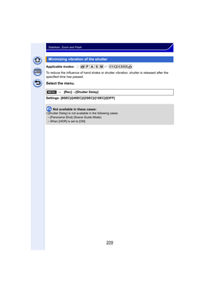 Page 209209
Stabilizer, Zoom and Flash
Applicable modes: 
To reduce the influence of hand shake or shutter vibration, shutter is released after the 
specified time has passed.
Select the menu.
Settings: [8SEC]/[4SEC]/[2SEC]/[1SEC]/[OFF]
Not available in these cases:
•
[Shutter Delay] is not available in the following cases.–[Panorama Shot] (Scene Guide Mode)
–When [HDR] is set to [ON]
Minimizing vibration of the shutter
[MENU] >[Rec] >[Shutter Delay] 