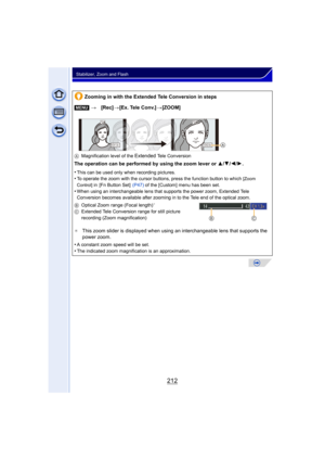 Page 212212
Stabilizer, Zoom and Flash
Zooming in with the Extended Tele Conversion in steps
[MENU] >[Rec] >[Ex. Tele Conv.] >[ZOOM]
A Magnification level of the Extended Tele Conversion
The operation can be performed by using the zoom lever or  3/4/2/1.
•
This can be used only when recording pictures.•To operate the zoom with the cursor buttons, press the function button to which [Zoom 
Control]
 in  [Fn Button Set]   (P47) of the [Custom] menu has been set.•When using an interchangeable lens that supports the...