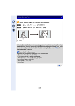 Page 213213
Stabilizer, Zoom and Flash
•When the Extended Tele Conversion is used, angle of view for still pictures will be different from 
the angle of view for motion pictures because the zoom factor is different between them. Angle 
of view for recording can be checked beforehand by matching the [Rec Area]  (P231) setting to 
the mode you wish to record in.
Not available in these cases:
•Extended Tele Conversion is not available in the following cases.
–[Panorama Shot] (Scene Guide Mode)–[Toy Effect]/[Toy...