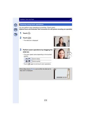 Page 216216
Stabilizer, Zoom and Flash
You can perform zoom operations by touching. (Touch zoom)
(Optical Zoom and Extended Tele Conversion for still picture recoding are operable)
1To u c h  [ ] .
2To u c h  [ ] .
•The slide bar is displayed.
3Perform zoom operations by dragging the 
slide bar.
•The zoom speed varies depending on the touched 
position.
•Touch [ ] again to end touch zoom operations.
•When [Step Zoom] (P214) is set to [ON], the slide bar for 
step zoom is displayed.
Zooming using touch...