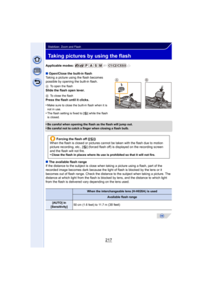 Page 217217
Stabilizer, Zoom and Flash
Taking pictures by using the flash
Applicable modes: 
∫Open/Close the built-in flash
Taking a picture using the flash becomes 
possible by opening the built-in flash.
A To open the flash
Slide the flash open lever.
BTo close the flash
Press the flash until it clicks.
•
Make sure to close the built-in flash when it is 
not in use.
•The flash setting is fixed to [ Œ] while the flash 
is closed.
•Be careful when opening the flash as the flash will jump out.
•Be careful not to...