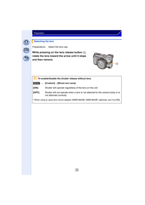 Page 2323
Preparation
While pressing on the lens release button A, 
rotate the lens toward the arrow until it stops 
and then remove.
Detaching the lens
Preparations: Attach the lens cap.
To enable/disable the shutter release without lens.
[MENU] >[Custom] >[Shoot w/o Lens]
[ON]: Shutter will operate regardless of the lens on the unit.
[OFF]: Shutter will not operate when a lens is not attached to the camera body or is 
not attached correctly.
•
When using a Leica lens mount adaptor (DMW-MA2M, DMW-MA3R:...