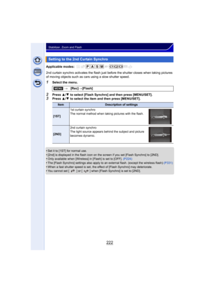 Page 222222
Stabilizer, Zoom and Flash
Applicable modes: 
2nd curtain synchro activates the flash just before the shutter closes when taking pictures 
of moving objects such as cars using a slow shutter speed.
1Select the menu.
2Press 3/4  to select [Flash Synchro] and then press [MENU/SET].3Press  3/4  to select the item and then press [MENU/SET].
•
Set it to [1ST] for normal use.•[2nd] is displayed in the flash icon on the screen if you set [Flash Synchro] to [2ND].•Only available when [Wireless] in [Flash] is...