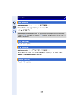 Page 236236
Motion Picture
Applicable modes: 
White saturated areas appear blinking in black and white.
Settings: [ON]/[OFF]
•
If there are any white saturated areas, we recommend compensating the exposure towards 
negative (P166) referring to the histogram (P73)  and then taking the picture. It may result in a 
better quality picture.
•Refer to P211  for details.
Applicable modes: 
The shutter speed can be fixed to reduce the flicker or striping in the motion picture.
Settings:...