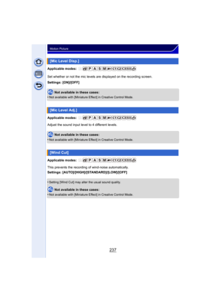 Page 237237
Motion Picture
Applicable modes: 
Set whether or not the mic levels are displayed on the recording screen.
Settings: [ON]/[OFF]Not available in these cases:
•
Not available with [Miniature Effect] in Creative Control Mode.
Applicable modes: 
Adjust the sound input level to 4 different levels.
Not available in these cases:
•
Not available with [Miniature Effect] in Creative Control Mode.
Applicable modes: 
This prevents the recording of wind-noise automatically.
Settings:...