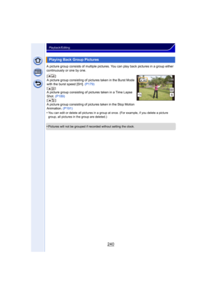 Page 240240
Playback/Editing
A picture group consists of multiple pictures. You can play back pictures in a group either 
continuously or one by one.
•
You can edit or delete all pictures in a group at once. (For example, if you delete a picture 
group, all pictures in the group are deleted.)
•Pictures will not be grouped if recorded without setting the clock.
Playing Back Group Pictures
[]:
A picture group consisting of pictures taken in the Burst Mode 
with the burst speed [SH].  (P179)
[]:A picture group...