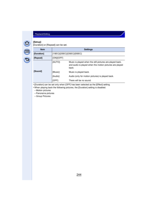 Page 244244
Playback/Editing
[Setup]
[Duration] or [Repeat] can be set.
•
[Duration] can be set only when [OFF] has been selected as the [Effect] setting.•When playing back the following pictures, the [Duration] setting is disabled.–Motion pictures 
–Panorama pictures–Group Pictures
ItemSettings
[Duration][1SEC]/[2SEC]/[3SEC]/[5SEC]
[Repeat][ON]/[OFF]
[Sound][AUTO]: Music is played when the still pictures are played back, 
and audio is played when the motion pictures are played 
back.
[Music]: Music is played...