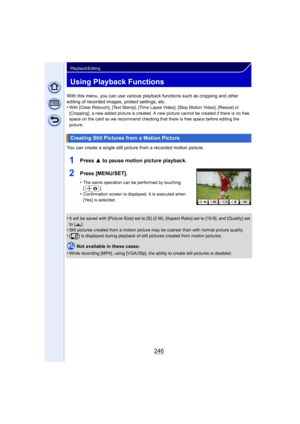 Page 246246
Playback/Editing
Using Playback Functions
With this menu, you can use various playback functions such as cropping and other 
editing of recorded images, protect settings, etc.
•
With [Clear Retouch], [Text Stamp], [Time Lapse Video], [Stop Motion Video], [Resize] or 
[Cropping], a new edited picture is created. A new picture cannot be created if there is no free 
space on the card so we recommend checking that there is free space before editing the 
picture.
You can create a single still picture from...