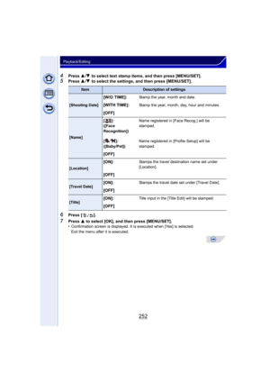 Page 252252
Playback/Editing
4Press 3/4  to select text stamp items, and then press [MENU/SET].
5Press  3/4  to select the settings, and then press [MENU/SET].
6Press [ ].
7Press  3 to select [OK], and then press [MENU/SET].
•Confirmation screen is displayed. It is executed when [Yes] is selected. 
Exit the menu after it is executed.
ItemDescription of settings
[Shooting Date]
[W/O TIME]:Stamp the year, month and date.
[WITH TIME]:Stamp the year, month, day, hour and minutes.
[OFF]
[Name] []:
([Face...