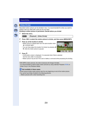 Page 254254
Playback/Editing
Recorded motion picture can be divided in two. It is recommended for when you want to 
divide a part you need with a part you do not need.
Dividing a motion picture is permanent. Decide before you divide!
1Select the menu.
2Press 2/1  to select the motion picture to divide, and then press [MENU/SET].
•
With [MP4] motion pictures, the order  of pictures will change if divided.
It is recommended to search these motion pictures by using Calendar Playback  (P239) or 
[Video Only] in the...