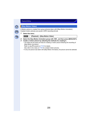 Page 256256
Playback/Editing
A Motion picture is created from group pictures taken with [Stop Motion Animation]. 
Created motion pictures are saved in MP4 recording format.
1Select the menu.
2Select the Stop Motion Animation group with 2/1, and then press [MENU/SET] .3Create a motion picture by selecting the methods for creating it.
•The steps are the same as those for creating a motion picture following the recording of 
[Stop Motion Animation] .
Refer to step 
8 onwards on  P193 for details.
Also refer to the...