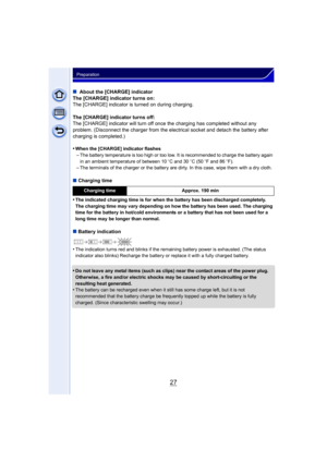 Page 2727
Preparation
∫ About the [CHARGE] indicator
The [CHARGE] indicator turns on:
The [CHARGE] indicator is turned on during charging.
The [CHARGE] indicator turns off:
The [CHARGE] indicator will turn off once the charging has completed without any 
problem. (Disconnect the charger from the electrical socket and detach the battery after 
charging is completed.)
•
When the [CHARGE] indicator flashes
–The battery temperature is too high or too low. It is recommended to charge the battery again 
in an ambient...