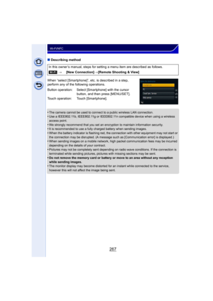 Page 267267
Wi-Fi/NFC
∫Describing method
When “select [Smartphone]”, etc. is described in a step, 
perform any of the following operations.
•
The camera cannot be used to connect to a public wireless LAN connection.•Use a IEEE802.11b, IEEE802.11g or IEEE802.11n compatible device when using a wireless 
access point.
•We strongly recommend that you set an encryption to maintain information security.•It is recommended to use a fully charged battery when sending images.•When the battery indicator is flashing red,...