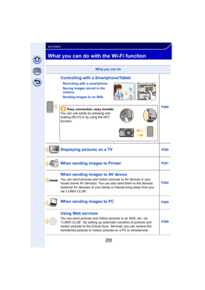 Page 268268
Wi-Fi/NFC
What you can do with the Wi-Fi function
What you can do
Controlling with a Smartphone/Tablet
Recording with a smartphone.
Saving images stored in the 
camera.
Sending images to an SNS.P269
Easy connection, easy transfer
You can use easily by pressing and 
holding [Wi-Fi] or by using the NFC 
function.
Displaying pictures on a TVP280
When sending images to PrinterP281
When sending images to AV device
You can send pictures and motion pict ures to AV devices in your 
house (home AV devices)....