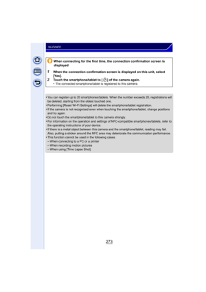 Page 273273
Wi-Fi/NFC
•You can register up to 20 smartphones/tablets. When the number exceeds 20, registrations will 
be deleted, starting from the oldest touched one.
•Performing [Reset Wi-Fi Settings] will de lete the smartphone/tablet registration.
•If the camera is not recognized even when touching the smartphone/tablet, change positions 
and try again.
•Do not touch the smartphone/tablet to this camera strongly.
•For information on the operation and settings of NFC-compatible smartphones/tablets, refer to...