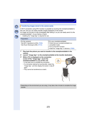 Page 275275
Wi-Fi/NFC
A Wi-Fi connection using NFC function is possible by touching the smartphone/tablet to 
this unit, and you can easily transfer images displayed on the screen.
An image can be sent on site immediately after  taking it, so you can easily send it to the 
smartphone/tablet
¢ of your family or friend.¢ Installing the “ Image App ” is required for use.
1Play back the picture you want to transfer to the smartphone/tablet in the 
camera.
2Launch “ Image App ” on the smartphone/tablet at the...