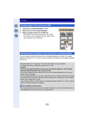 Page 276276
Wi-Fi/NFC
1Connect to a smartphone/tablet. (P270)
2Select [ ] on the smartphone/tablet.
3Drag an image to send it to an SNS, etc.
•The image is sent to a web service such as an SNS.•The function can be assigned to the top, bottom, left or 
right according to your preference.
You can acquire location information from a smartphone/tablet, and write it on images 
afterwards. Refer to P247 for how to write the location information on the images recorded 
by this unit.
•
Read the [Help] in the “ Image App...