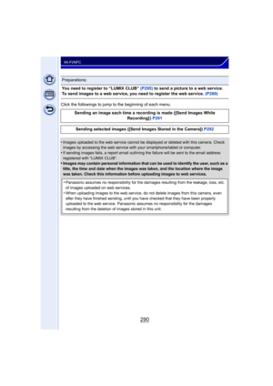 Page 290290
Wi-Fi/NFC
Click the followings to jump to the beginning of each menu.
•
Images uploaded to the web service cannot be displayed or deleted with this camera. Check 
images by accessing the web service with your smartphone/tablet or computer.
•If sending images fails, a report email outlining the failure will be sent to the email address 
registered with “LUMIX CLUB”.
•Images may contain personal information that can be used to identify the user, such as a 
title, the time and date when the images was...