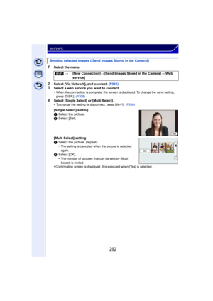 Page 292292
Wi-Fi/NFC
1Select the menu.
2Select [Via Network], and connect. (P301)3Select a web service you want to connect.
•When the connection is complete, the screen is displayed. To change the send setting, 
press [DISP.]. (P308)
4Select [Single Select] or [Multi Select].
•To change the setting or disconnect, press [Wi-Fi].  (P266)
Sending selected images ([Send Images Stored in the Camera])
[Wi-Fi] >[New Connection] >[Send Images Stored in the Camera] >[Web 
service]
[Single Select] setting
1 Select the...