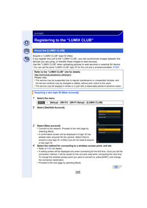 Page 295295
Wi-Fi/NFC
Registering to the “LUMIX CLUB”
Acquire a “LUMIX CLUB” login ID (free).
If you register this unit to the “LUMIX CLUB”, you can synchronize images between the 
devices you are using,  or transfer these images to web services.
Use the “LUMIX CLUB” when uploading pictures  to web services or external AV device.
•
You can set the same “LUMIX CLUB” login ID for this unit and a smartphone/tablet.  (P298)
1Select the menu.
2Select [Set/Add Account].
3Select [New account].
•Connect to the network....