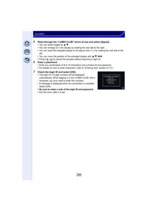 Page 296296
Wi-Fi/NFC
5Read through the “LUMIX CLUB” terms of use and select [Agree].
•You can switch pages by 3/4.•You can enlarge (2k ) the display by rotating the rear dial to the right.•You can reset the enlarged display to its original size (1 k) by rotating the rear dial to the 
left.
•You can move the position of the enlarged display with  3/4 /2/ 1.•Press [ ] to cancel the process without acquiring a login ID.
6Enter a password.
•Enter any combination of 8 to 16 characters and numbers for the...