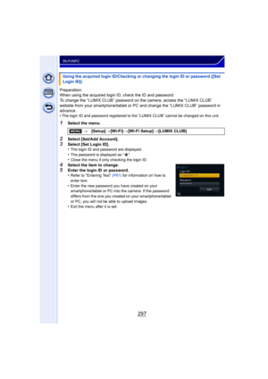 Page 297297
Wi-Fi/NFC
Preparation:
When using the acquired login ID, check the ID and password.
To change the “LUMIX CLUB” password on the camera, access the “LUMIX CLUB” 
website from your smartphone/tablet or PC and change the “LUMIX CLUB” password in 
advance.
•
The login ID and password registered to the “LUMIX CLUB” cannot be changed on this unit.
1Select the menu.
2Select [Set/Add Account].
3Select [Set Login ID].
•The login ID and password are displayed.
•The password is displayed as “ ”.•Close the menu...