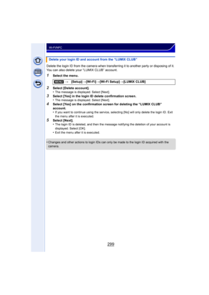 Page 299299
Wi-Fi/NFC
Delete the login ID from the camera when transferring it to another party or disposing of it. 
You can also delete your “LUMIX CLUB” account.
1Select the menu.
2Select [Delete account].
•The message is displayed. Select [Next].
3Select [Yes] in the login ID delete confirmation screen.
•The message is displayed. Select [Next].
4Select [Yes] on the confirmation screen for deleting the “LUMIX CLUB” 
account.
•
If you want to continue using the service, selecting [No] will only delete the login...