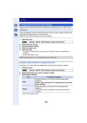 Page 300300
Wi-Fi/NFC
Images can be sent to the AV device of relatives and acquaintances via “LUMIX CLUB”.
1Select the menu.
2Select [Add new device].3Enter the address number.4Enter the access code.
5Enter any name.
•A maximum of 28 characters can be entered. A two-byte character is treated as two 
characters.
•Exit the menu after it is set.
•Refer to “Entering Text” (P61)  for information on how to enter text.
Information on AV device that has already been saved can be changed or deleted.
1Select the menu....