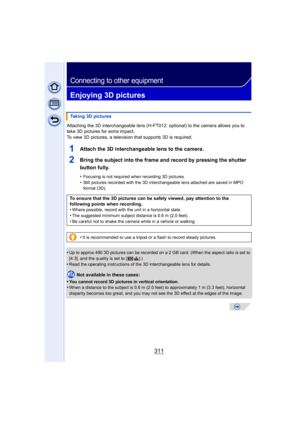 Page 311311
Connecting to other equipment
Enjoying 3D pictures
Attaching the 3D interchangeable lens (H-FT012: optional) to the camera allows you to 
take 3D pictures for extra impact.
To view 3D pictures, a television that supports 3D is required.
1Attach the 3D interchangeable lens to the camera.
2Bring the subject into the frame and record by pressing the shutter 
button fully.
•Focusing is not required when recording 3D pictures.
•Still pictures recorded with the 3D interchangeable lens attached are saved in...