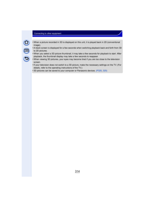 Page 314314
Connecting to other equipment
•When a picture recorded in 3D is displayed on this unit, it is played back in 2D (conventional 
image).
•A black screen is displayed for a few seconds when switching playback back and forth from 3D 
to 2D pictures.
•When you select a 3D picture thumbnail, it may take a few seconds for playback to start. After 
playback, the thumbnail display may take a few seconds to reappear.
•When viewing 3D pictures, your eyes may become tired if you are too close to the television...