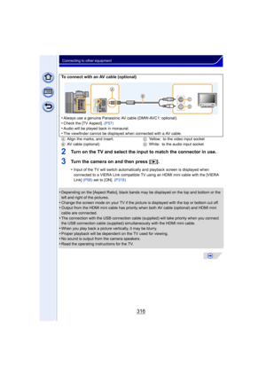 Page 316316
Connecting to other equipment
2Turn on the TV and select the input to match the connector in use.
3Turn the camera on and then press [(].
•Input of the TV will switch automatically  and playback screen is displayed when 
connected to a VIERA Link compatible TV using an HDMI mini cable with the [VIERA 
Link]  (P58)  set to [ON].  (P318)
•Depending on the [Aspect Ratio], black bands may be displayed on the top and bottom or the 
left and right of the pictures.
•Change the screen mode on your TV if the...