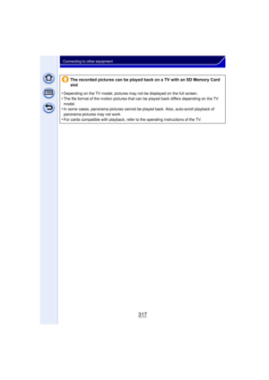 Page 317317
Connecting to other equipment
The recorded pictures can be played back on a TV with an SD Memory Card 
slot
•
Depending on the TV model, pictures may not be displayed on the full screen.•The file format of the motion pictures that can be played back differs depending on the TV 
model.
•In some cases, panorama pictures cannot be played back. Also, auto-scroll playback of 
panorama pictures may not work.
•For cards compatible with playback, refer to the operating instructions of the TV. 