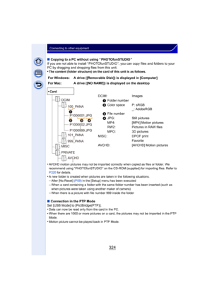 Page 324324
Connecting to other equipment
∫Copying to a PC without using “ PHOTOfunSTUDIO ”
If you are not able to install “ PHOTOfunSTUDIO ”, you can copy files and folders to your 
PC by dragging and dropping files from this unit.
•
The content (folder structure) on the card of this unit is as follows.
•AVCHD motion pictures may not be imported correctly when copied as files or folder.  We 
recommend using “ PHOTOfunSTUDIO ” on the CD-ROM (supplied) for importing files. Refer to 
P320  for details.
•A new...