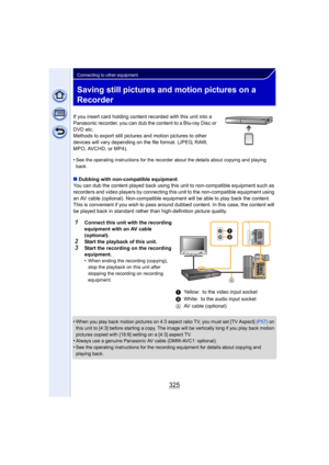 Page 325325
Connecting to other equipment
Saving still pictures and motion pictures on a 
Recorder
If you insert card holding content recorded with this unit into a 
Panasonic recorder, you can dub the content to a Blu-ray Disc or 
DVD etc.
Methods to export still pictures and motion pictures to other 
devices will vary depending on the file format. (JPEG, RAW, 
MPO, AVCHD, or MP4).
•
See the operating instructions for the recorder about the details about copying and playing 
back.
∫ Dubbing with non-compatible...