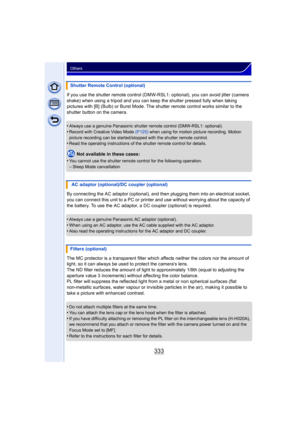 Page 333333
Others
If you use the shutter remote control (DMW-RSL1: optional), you can avoid jitter (camera 
shake) when using a tripod and you can k eep the shutter pressed fully when taking 
pictures with [B] (Bulb) or Burst Mode. The  shutter remote control works similar to the 
shutter button on the camera.
•
Always use a genuine Panasonic shutter remote control (DMW-RSL1: optional).
•Record with Creative Video Mode  (P125) when using for motion picture recording. Motion 
picture recording can be...
