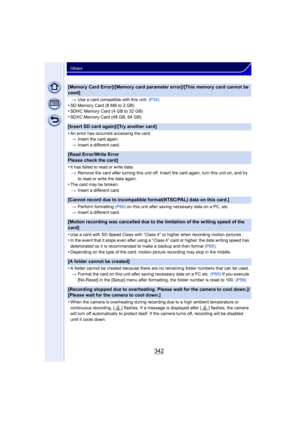 Page 342342
Others
[Memory Card Error]/[Memory card parameter error]/[This memory card cannot be 
used]
>Use a card compatible with this unit.  (P34)
•SD Memory Card (8 MB to 2 GB)•SDHC Memory Card (4 GB to 32 GB)•SDXC Memory Card (48 GB, 64 GB)
[Insert SD card again]/[Try another card]
•
An error has occurred accessing the card.
> Insert the card again.
> Insert a different card.
[Read Error/Write Error 
Please check the card]
•
It has failed to read or write data.
> Remove the card after turning this unit off....