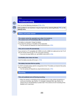 Page 355355
Others
Troubleshooting
First, try out the following procedures (P355–370 ).
•
The battery is exhausted. Charge the battery.•If you leave the camera on, the battery will be exhausted. > Turn the camera off frequently by using the [Economy] etc.  (P55)
•If you connect to a TV compatible with VIERA Link with a HDMI mini cable and turn the TV off 
with the remote control for the TV, this unit is also turned off.
> If you are not using VIERA Link, set [VIERA Link] to [OFF].  (P58)
•Insert the battery...