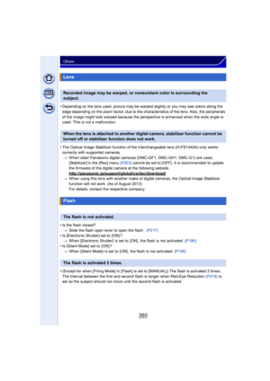Page 360360
Others
•Depending on the lens used, picture may be warped slightly or you may see colors along the 
edge depending on the zoom factor, due to the char acteristics of the lens. Also, the peripherals 
of the image might look warped because the perspective is enhanced when the wide angle is 
used. This is not a malfunction.
•The Optical Image Stabilizer function of the interchangeable lens (H-FS1442A) only works 
correctly with supported cameras. > When older Panasonic digital cameras  (DMC-GF1,...