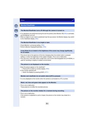 Page 361361
Others
•If no operations are performed during the set time period, [Auto Monitor Off] (P55) is activated, 
and the Monitor turns off.
•When an object or your hand is positioned near the eye sensor, the Monitor display may switch 
to the Viewfinder display.  (P63)
•Check [Monitor Luminance] setting. (P54)•Perform [Monitor Display]/[Viewfinder].  (P53)
•This occurs due to the aperture of the lens changing when the shutter button is pressed 
halfway, or when the brightness of the subject changes. This...