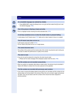 Page 370370
Others
>Press [MENU/SET], select the [Setup] menu icon [ ] and then select the [ ~] icon to set 
the desired language.  (P59)
•This is a highlight function showing the white saturated area.  (P79)
•In dark places, the AF Assist Lamp (P157) lights red to make it easier to focus on a subject.
•Is [AF Assist Lamp] set to [ON]?  (P157)•The AF Assist Lamp does not turn on in bright places.
•The surface of the camera and the reverse side of the monitor may become warm during use. 
This does not affect the...