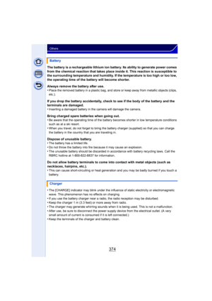 Page 374374
Others
The battery is a rechargeable lithium ion battery. Its ability to generate power comes 
from the chemical reaction that takes place inside it. This reaction is susceptible to 
the surrounding temperature and humidity. If the temperature is too high or too low, 
the operating time of the battery will become shorter.
Always remove the battery after use.
•
Place the removed battery in a plastic bag, and store or keep away from metallic objects (clips, 
etc.).
If you drop the battery accidentally,...