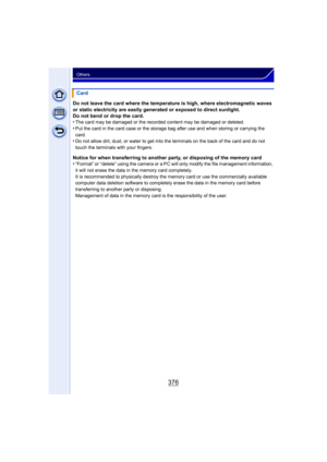 Page 376376
Others
Do not leave the card where the temperature is high, where electromagnetic waves 
or static electricity are easily generated or exposed to direct sunlight.
Do not bend or drop the card.
•
The card may be damaged or the recorded content may be damaged or deleted.
•Put the card in the card case or the storage bag after use and when storing or carrying the 
card.
•Do not allow dirt, dust, or water to get into the terminals on the back of the card and do not 
touch the terminals with your...