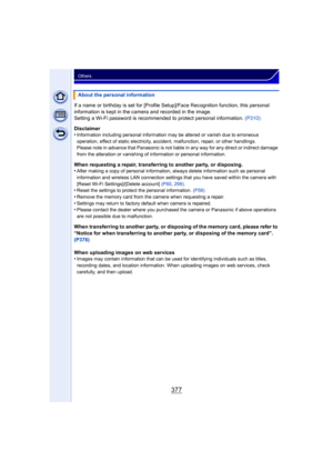 Page 377377
Others
If a name or birthday is set for [Profile Setup]/Face Recognition function, this personal 
information is kept in the camera and recorded in the image.
Setting a Wi-Fi password is recommended to protect personal information. (P310)
Disclaimer
•
Information including personal information may be altered or vanish due to erroneous 
operation, effect of static electricity, accident, malfunction, repair, or other handlings.
Please note in advance that Panasonic is not liabl e in any way for any...