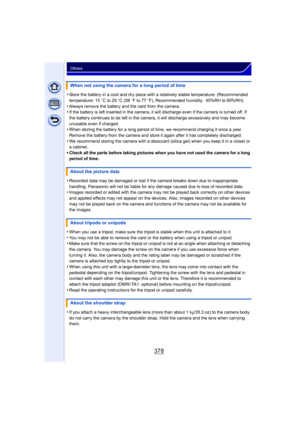 Page 378378
Others
•Store the battery in a cool and dry place with a relatively stable temperature: (Recommended 
temperature: 15oC to 25 oC (59 o F to 77  oF), Recommended humidity: 40%RH to 60%RH)
•Always remove the battery and the card from the camera.•If the battery is left inserted in the camera, it will  discharge even if the camera is turned off. If 
the battery continues to be left in the camera, it will discharge excessively and may become 
unusable even if charged.
•When storing the battery for a long...