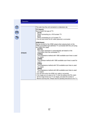 Page 5757
Preparation
[Output]
This sets how the unit connects to a television etc.
[TV Aspect]:Set to match the type of TV.[16:9]:
When connecting to a 16:9 screen TV.
[4:3]:
When connecting to a 4:3 screen TV.
•
This will work when the AV cable (optional) is connected.
[HDMI Mode]:
Set the format for the HDMI output when playing back on the 
HDMI compatible high-definition TV connected with this unit using 
the HDMI mini cable. [AUTO]:
The output resolution is automatically set based on the 
information from...