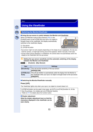 Page 6363
Basic
Using the Viewfinder
∫Using the eye sensor to switch between the Monitor and Viewfinder
When [LVF/Monitor Auto] of [Eye Sensor]  (P63) in the 
[Custom] menu is set to [ON] and your eye or an object is 
brought close to the viewfinder, the display automatically 
switches to the viewfinder display.
A Eye sensor
B [LVF]/[Fn4] button
•Eye sensor might not work properly depending on the shape of your eyeglasses, the way you 
hold the camera, or bright light shining around the eyepiece. Switch...