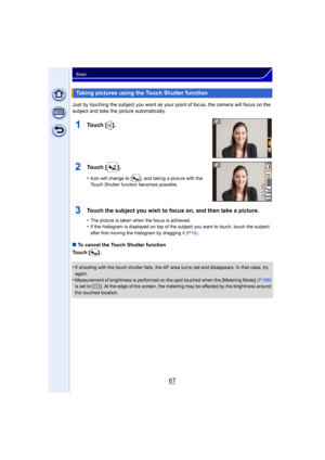 Page 6767
Basic
Just by touching the subject you want as your point of focus, the camera will focus on the 
subject and take the picture automatically.
∫To cancel the Touch Shutter function
Touch [ ] .
•
If shooting with the touch shutter fails, the AF area turns red and disappears. In that case, try 
again.
•Measurement of brightness is performed on the spot touched when the [Metering Mode]  (P168) 
is set to [ ]. At the edge of the screen, the metering may be affected by the brightness around 
the touched...
